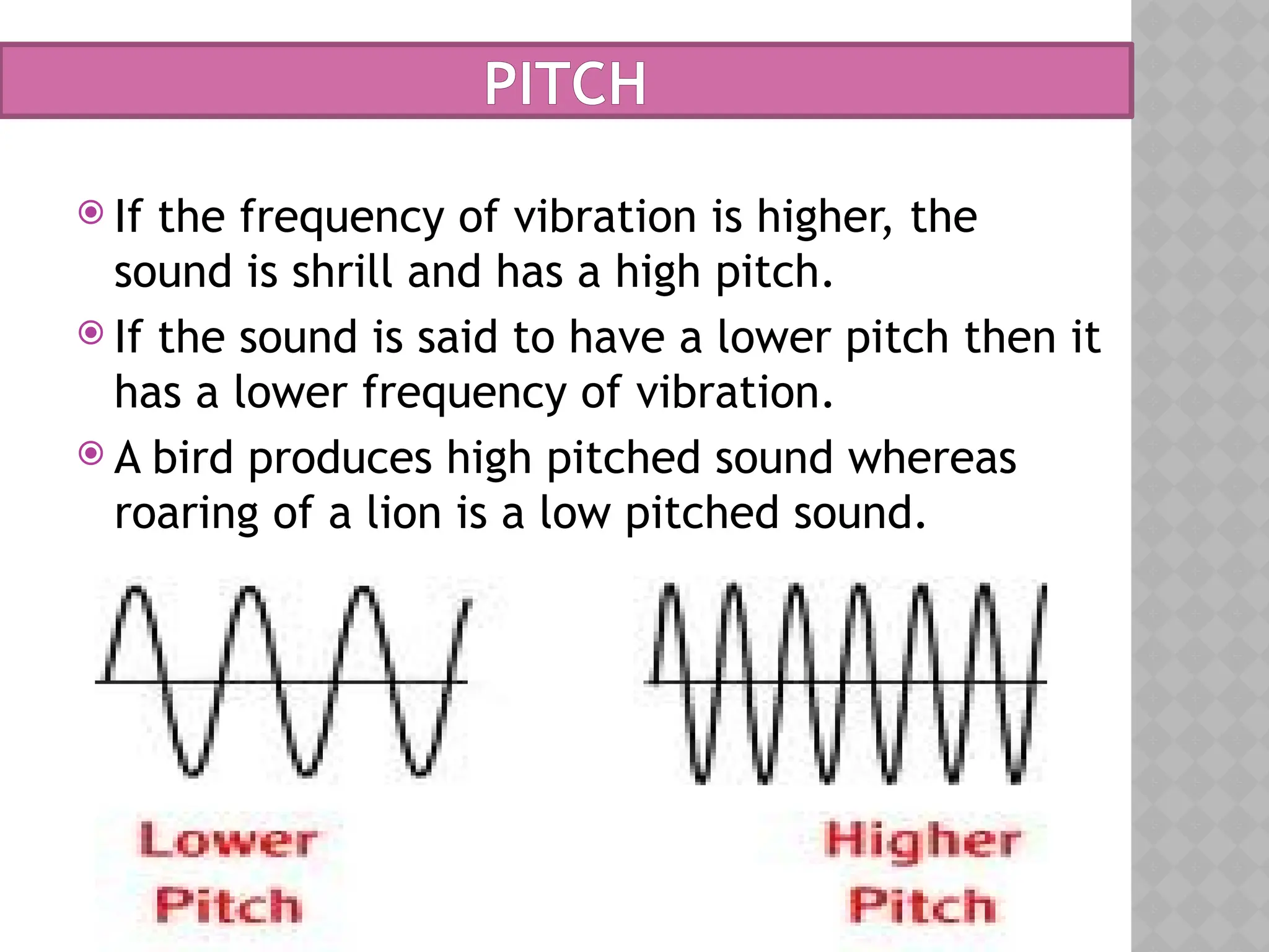 PITCH
 If the frequency of vibration is higher, the
sound is shrill and has a high pitch.
 If the sound is said to have a lower pitch then it
has a lower frequency of vibration.
 A bird produces high pitched sound whereas
roaring of a lion is a low pitched sound.
 