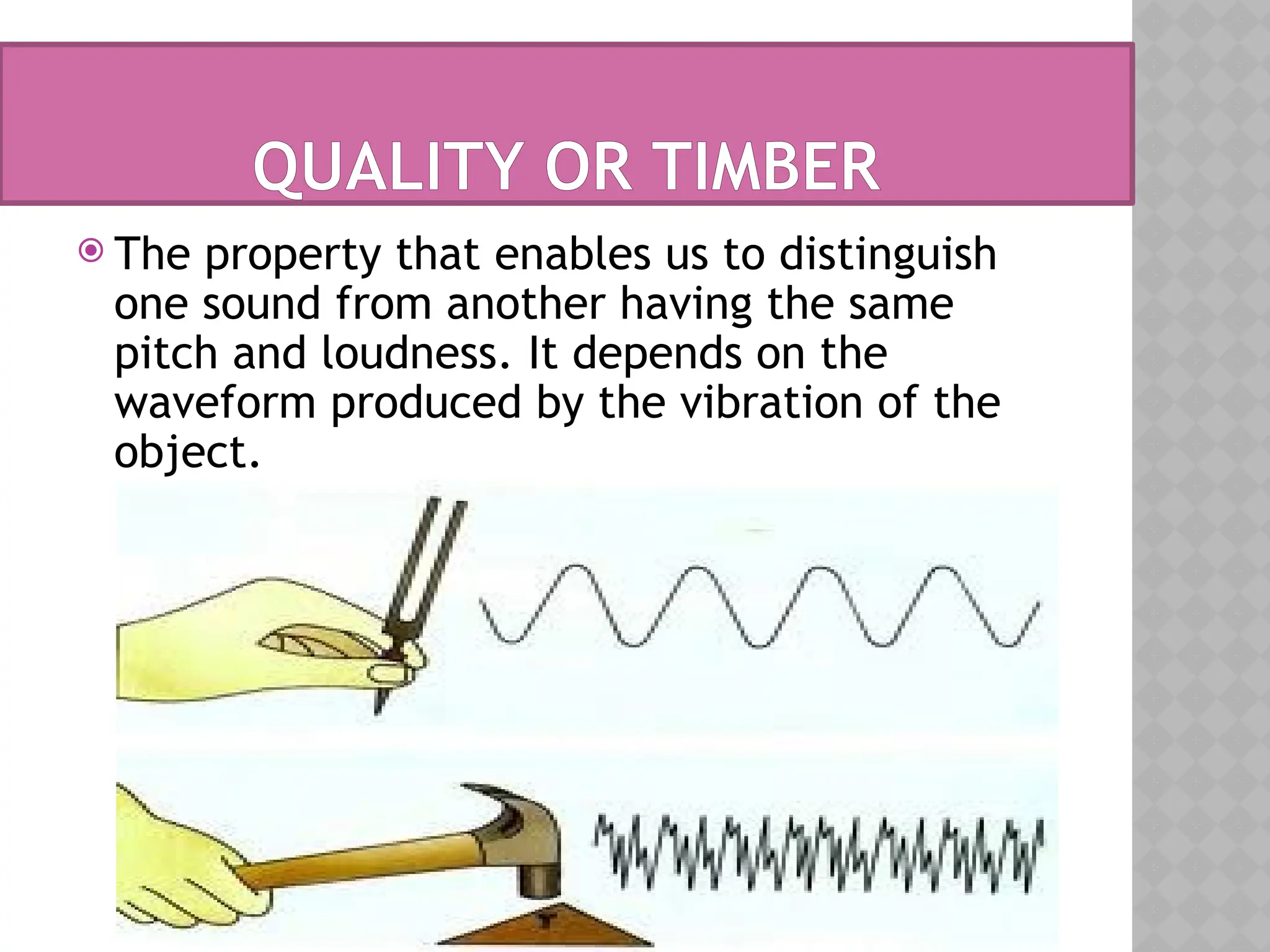 QUALITY OR TIMBER
 The property that enables us to distinguish
one sound from another having the same
pitch and loudness. It depends on the
waveform produced by the vibration of the
object.
 