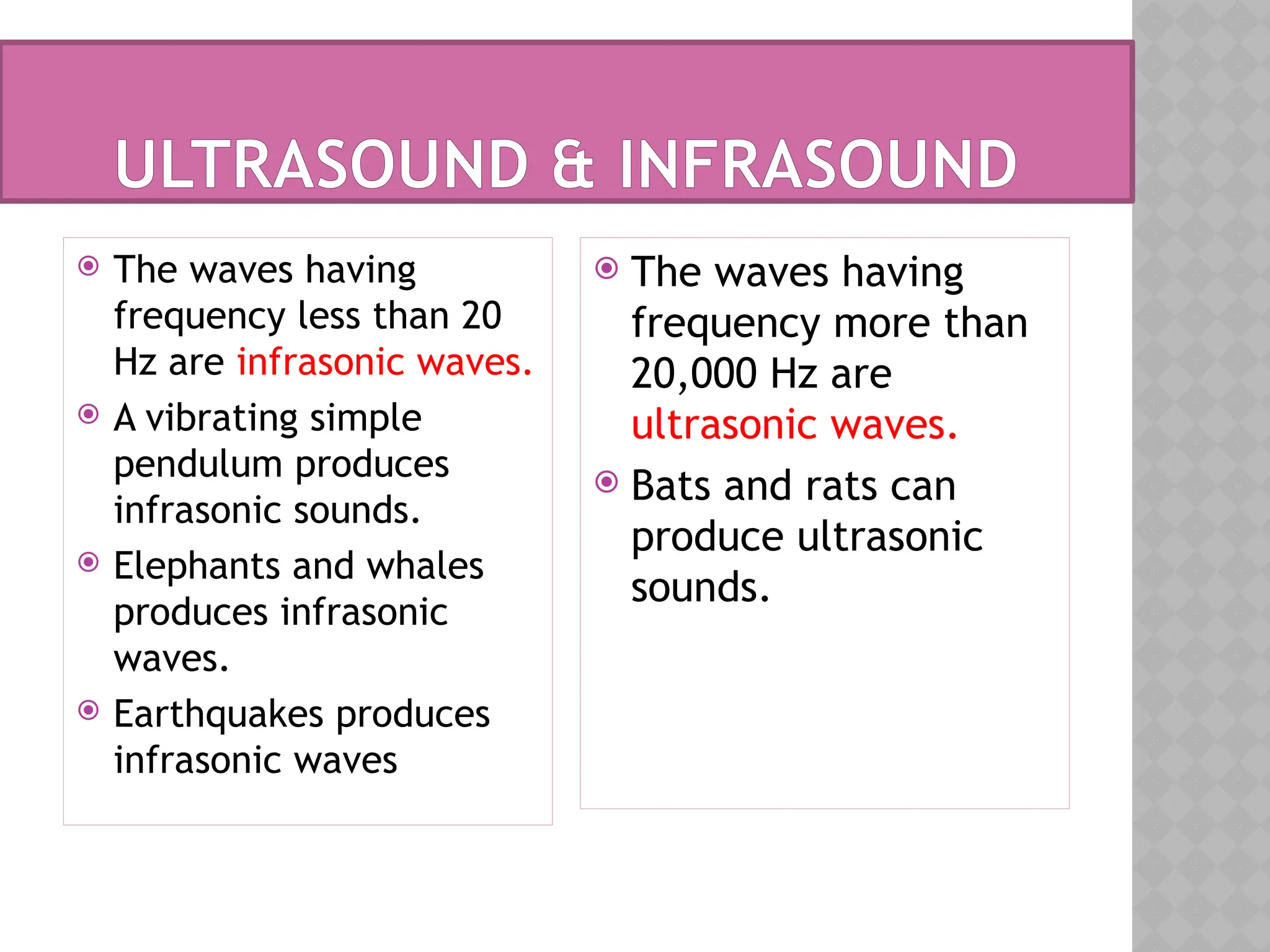 ULTRASOUND & INFRASOUND
 The waves having
frequency less than 20
Hz are infrasonic waves.
 A vibrating simple
pendulum produces
infrasonic sounds.
 Elephants and whales
produces infrasonic
waves.
 Earthquakes produces
infrasonic waves
 The waves having
frequency more than
20,000 Hz are
ultrasonic waves.
 Bats and rats can
produce ultrasonic
sounds.
 
