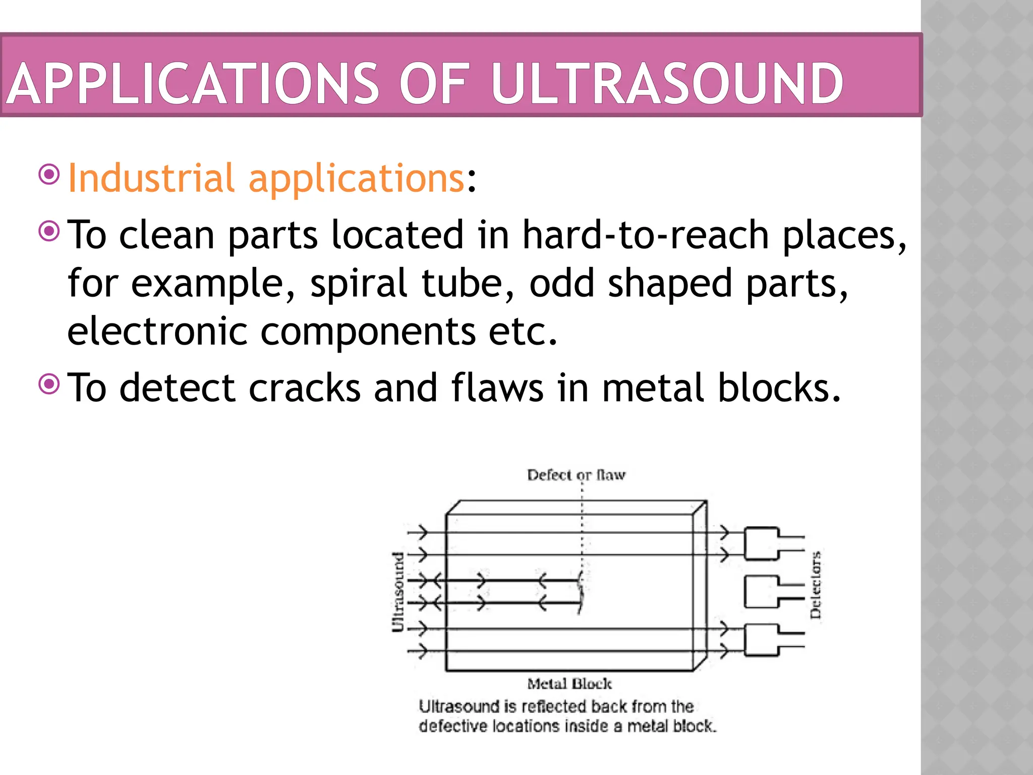 APPLICATIONS OF ULTRASOUND
 Industrial applications:
 To clean parts located in hard-to-reach places,
for example, spiral tube, odd shaped parts,
electronic components etc.
 To detect cracks and flaws in metal blocks.
 