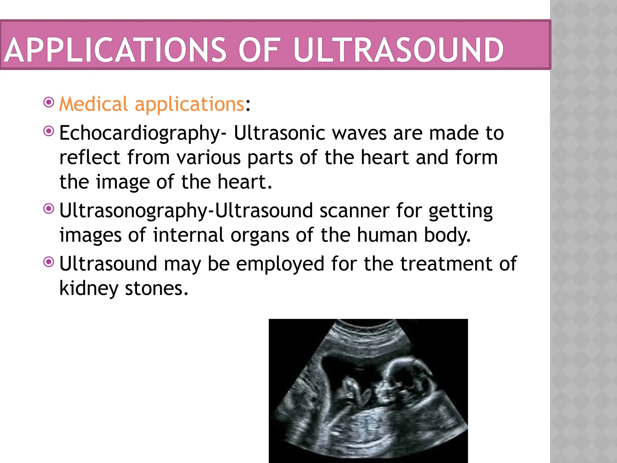  Medical applications:
 Echocardiography- Ultrasonic waves are made to
reflect from various parts of the heart and form
the image of the heart.
 Ultrasonography-Ultrasound scanner for getting
images of internal organs of the human body.
 Ultrasound may be employed for the treatment of
kidney stones.
APPLICATIONS OF ULTRASOUND
 