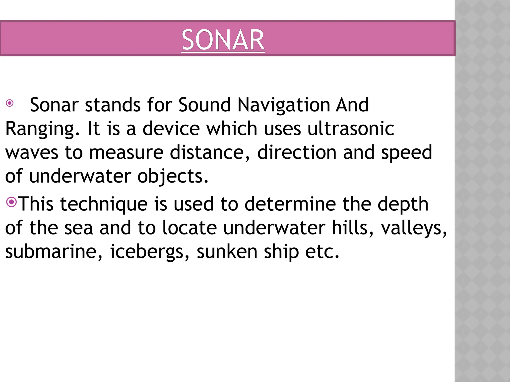 SONAR
 Sonar stands for Sound Navigation And
Ranging. It is a device which uses ultrasonic
waves to measure distance, direction and speed
of underwater objects.
This technique is used to determine the depth
of the sea and to locate underwater hills, valleys,
submarine, icebergs, sunken ship etc.
 