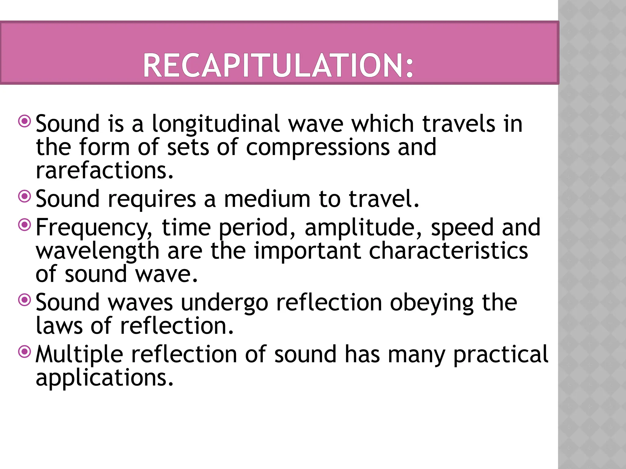 RECAPITULATION:
 Sound is a longitudinal wave which travels in
the form of sets of compressions and
rarefactions.
 Sound requires a medium to travel.
 Frequency, time period, amplitude, speed and
wavelength are the important characteristics
of sound wave.
 Sound waves undergo reflection obeying the
laws of reflection.
 Multiple reflection of sound has many practical
applications.
 