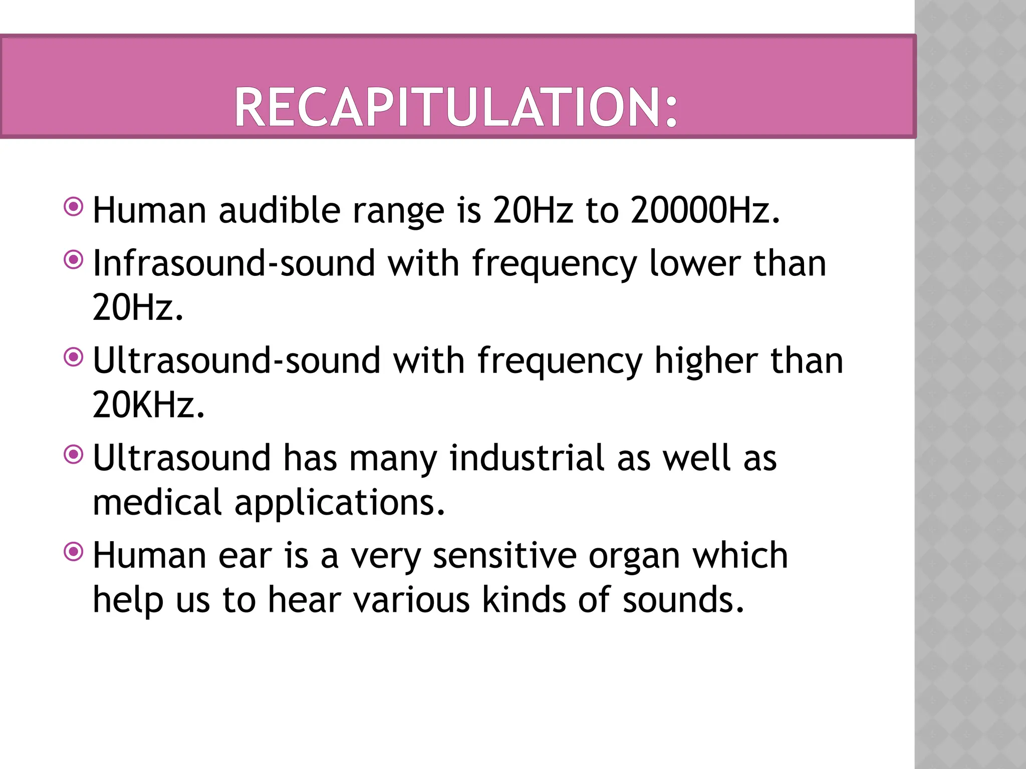 Human audible range is 20Hz to 20000Hz.
 Infrasound-sound with frequency lower than
20Hz.
 Ultrasound-sound with frequency higher than
20KHz.
 Ultrasound has many industrial as well as
medical applications.
 Human ear is a very sensitive organ which
help us to hear various kinds of sounds.
RECAPITULATION:
 