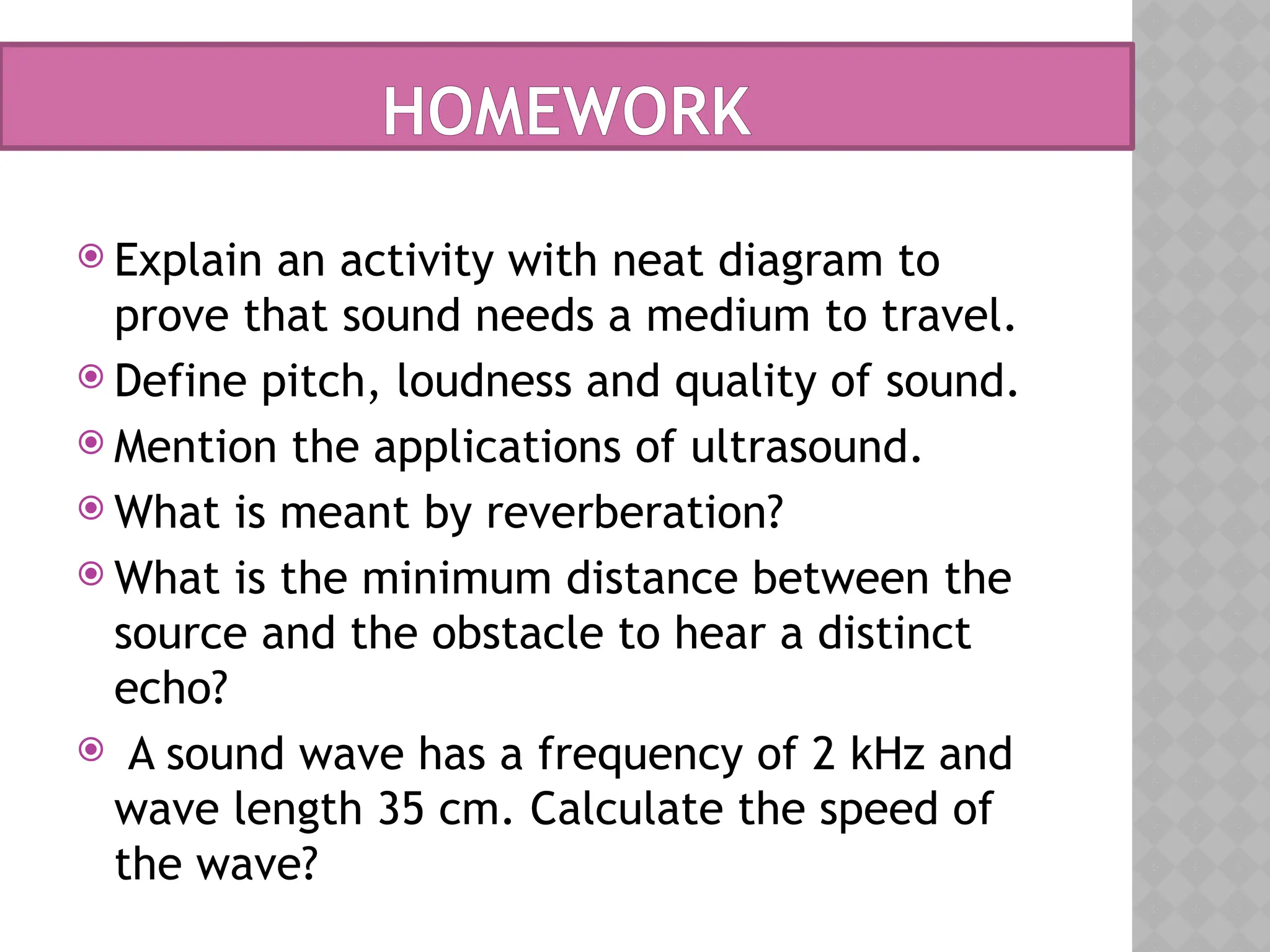HOMEWORK
 Explain an activity with neat diagram to
prove that sound needs a medium to travel.
 Define pitch, loudness and quality of sound.
 Mention the applications of ultrasound.
 What is meant by reverberation?
 What is the minimum distance between the
source and the obstacle to hear a distinct
echo?
 A sound wave has a frequency of 2 kHz and
wave length 35 cm. Calculate the speed of
the wave?
 
