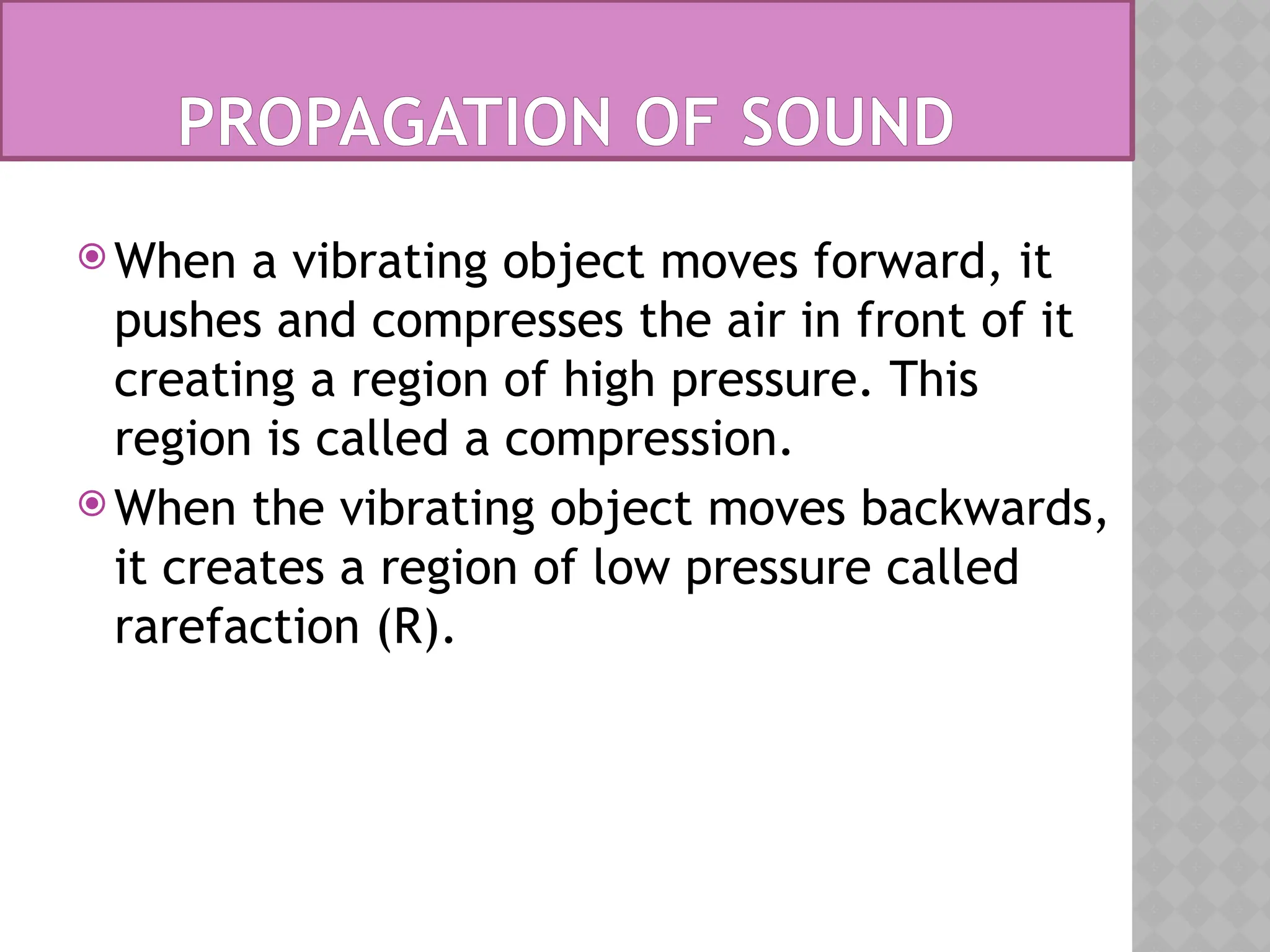 PROPAGATION OF SOUND
 When a vibrating object moves forward, it
pushes and compresses the air in front of it
creating a region of high pressure. This
region is called a compression.
 When the vibrating object moves backwards,
it creates a region of low pressure called
rarefaction (R).
 