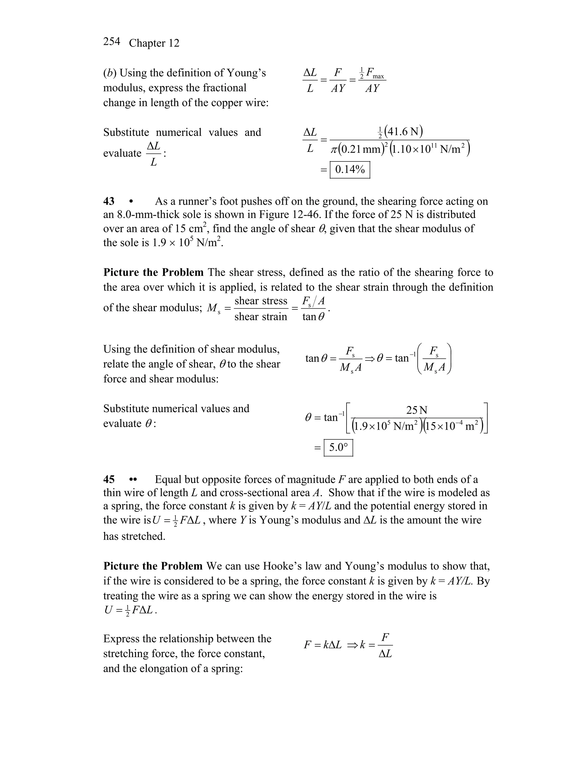 Chapter 12254
(b) Using the definition of Young’s
modulus, express the fractional
change in length of the copper wire:
AY
F
AY
F
L
L max2
1
Δ
==
Substitute numerical values and
evaluate
L
LΔ
:
( )
( ) ( )
%14.0
N/m1010.1mm21.0
N6.41Δ
2112
2
1
=
×
=
πL
L
43 • As a runner’s foot pushes off on the ground, the shearing force acting on
an 8.0-mm-thick sole is shown in Figure 12-46. If the force of 25 N is distributed
over an area of 15 cm2
, find the angle of shear θ, given that the shear modulus of
the sole is 1.9 × 105
N/m2
.
Picture the Problem The shear stress, defined as the ratio of the shearing force to
the area over which it is applied, is related to the shear strain through the definition
of the shear modulus;
θtanstrainshear
stressshear s
s
AF
M == .
Using the definition of shear modulus,
relate the angle of shear, θ to the shear
force and shear modulus:
AM
F
s
s
tan =θ ⇒ ⎟⎟
⎠
⎞
⎜⎜
⎝
⎛
= −
AM
F
s
s1
tanθ
Substitute numerical values and
evaluate θ : ( )( )
°=
⎥
⎦
⎤
⎢
⎣
⎡
××
= −
−
0.5
m1015N/m101.9
N25
tan 2425
1
θ
45 •• Equal but opposite forces of magnitude F are applied to both ends of a
thin wire of length L and cross-sectional area A. Show that if the wire is modeled as
a spring, the force constant k is given by k = AY/L and the potential energy stored in
the wire is LFU Δ2
1
= , where Y is Young’s modulus and ΔL is the amount the wire
has stretched.
Picture the Problem We can use Hooke’s law and Young’s modulus to show that,
if the wire is considered to be a spring, the force constant k is given by k = AY/L. By
treating the wire as a spring we can show the energy stored in the wire is
LFU Δ2
1
= .
Express the relationship between the
stretching force, the force constant,
and the elongation of a spring:
LkF Δ= ⇒
L
F
k
Δ
=
 