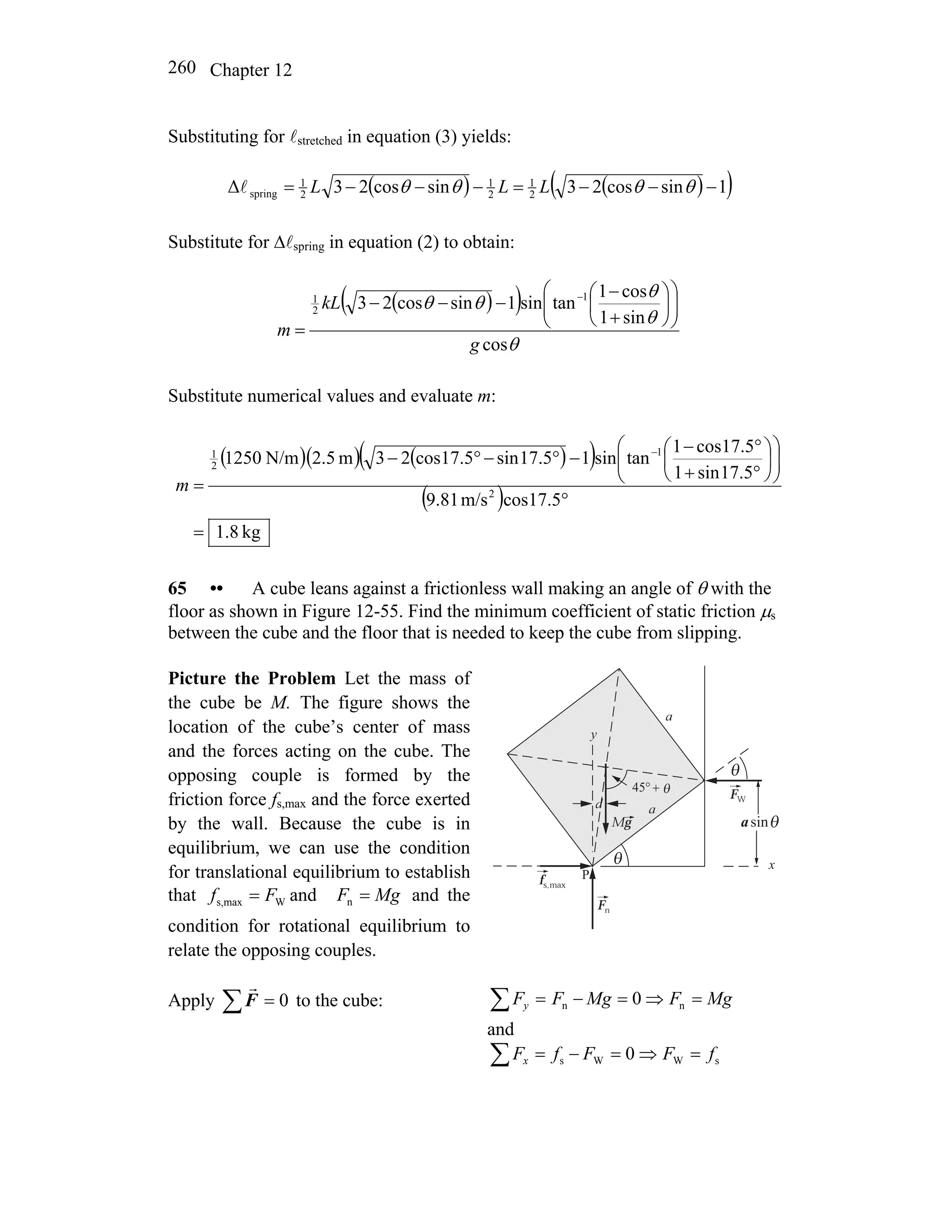 Chapter 12260
Substituting for lstretched in equation (3) yields:
( ) ( )( )1sincos23sincos23Δ 2
1
2
1
2
1
spring −−−=−−−= θθθθ LLLl
Substitute for Δlspring in equation (2) to obtain:
( )( )
θ
θ
θ
θθ
cos
sin1
cos1
tansin1sincos23 1
2
1
g
kL
m
⎟⎟
⎠
⎞
⎜⎜
⎝
⎛
⎟
⎠
⎞
⎜
⎝
⎛
+
−
−−−
=
−
Substitute numerical values and evaluate m:
( )( ) ( )( )
( )
kg8.1
5.17cosm/s81.9
5.17sin1
5.17cos1
tansin15.17sin5.17cos23m5.2N/m1250
2
1
2
1
=
°
⎟⎟
⎠
⎞
⎜⎜
⎝
⎛
⎟
⎠
⎞
⎜
⎝
⎛
°+
°−
−°−°−
=
−
m
65 •• A cube leans against a frictionless wall making an angle of θ with the
floor as shown in Figure 12-55. Find the minimum coefficient of static friction μs
between the cube and the floor that is needed to keep the cube from slipping.
Picture the Problem Let the mass of
the cube be M. The figure shows the
location of the cube’s center of mass
and the forces acting on the cube. The
opposing couple is formed by the
friction force fs,max and the force exerted
by the wall. Because the cube is in
equilibrium, we can use the condition
for translational equilibrium to establish
that and and the
condition for rotational equilibrium to
relate the opposing couples.
Wmaxs, Ff = MgF =n
Mg
a
fs,
Fn
FW
max
sina θ
θ
d
y
x
P
a
θ
+°45 θ
Apply 0=∑F
r
to the cube: MgFMgFFy =⇒=−=∑ nn 0
and
sWWs 0 fFFfFx =⇒=−=∑
 