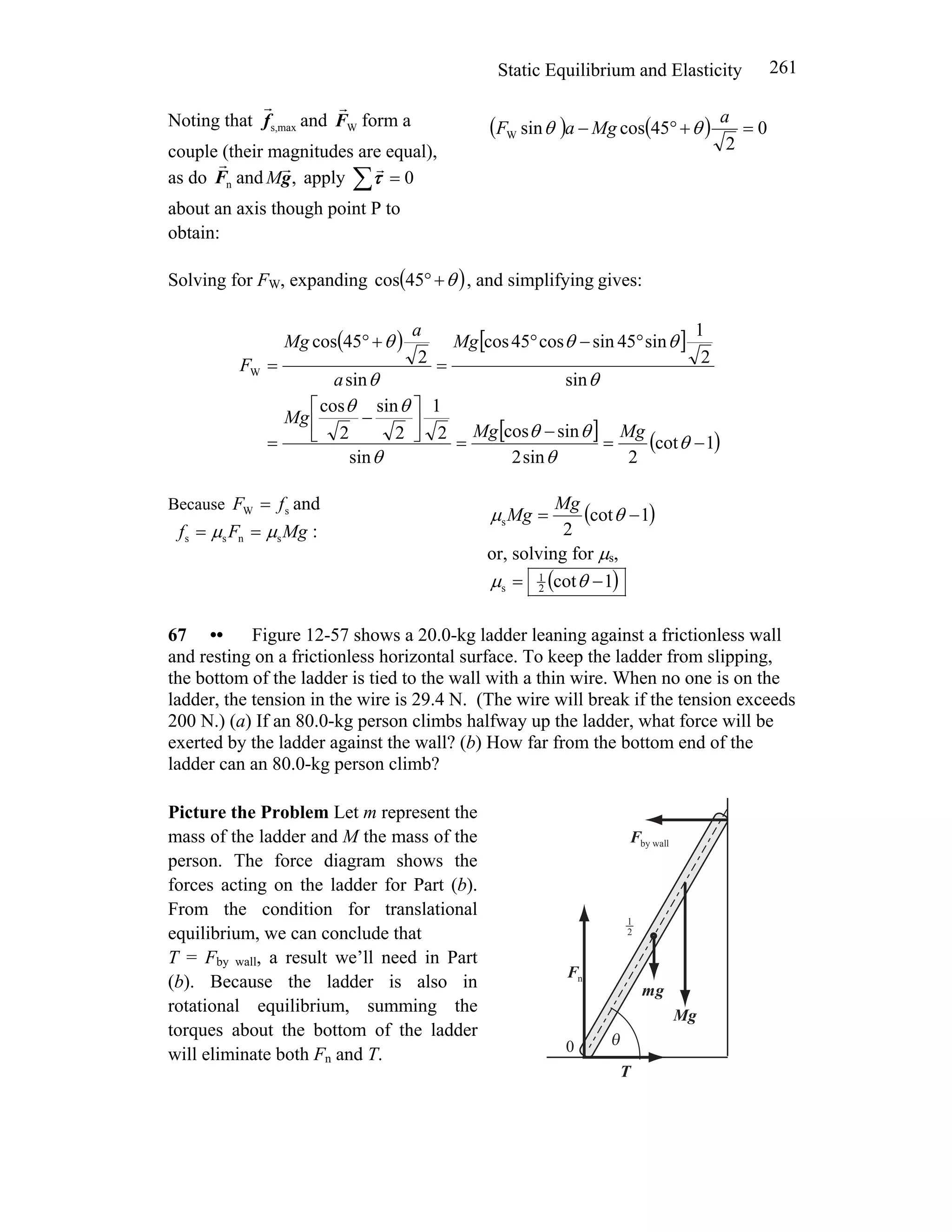Static Equilibrium and Elasticity 261
Noting that maxs,f
r
and WF
r
form a
couple (their magnitudes are equal),
as do andnF
r
,g
r
M apply 0=∑τ
r
about an axis though point P to
obtain:
( ) ( ) 0
2
45cossinW =+°−
a
MgaF θθ
Solving for FW, expanding ( )θ+°45cos , and simplifying gives:
( ) [ ]
[ ] ( )1cot
2sin2
sincos
sin
2
1
2
sin
2
cos
sin
2
1
sin45sincos45cos
sin
2
45cos
W
−=
−
=
⎥
⎦
⎤
⎢
⎣
⎡
−
=
°−°
=
+°
=
θ
θ
θθ
θ
θθ
θ
θθ
θ
θ
MgMg
Mg
Mg
a
a
Mg
F
Because andsW fF =
MgFf snss μμ == :
( )1cot
2
s −= θμ
Mg
Mg
or, solving for μs,
( )1cot2
1
s −= θμ
67 •• Figure 12-57 shows a 20.0-kg ladder leaning against a frictionless wall
and resting on a frictionless horizontal surface. To keep the ladder from slipping,
the bottom of the ladder is tied to the wall with a thin wire. When no one is on the
ladder, the tension in the wire is 29.4 N. (The wire will break if the tension exceeds
200 N.) (a) If an 80.0-kg person climbs halfway up the ladder, what force will be
exerted by the ladder against the wall? (b) How far from the bottom end of the
ladder can an 80.0-kg person climb?
Picture the Problem Let m represent the
mass of the ladder and M the mass of the
person. The force diagram shows the
forces acting on the ladder for Part (b).
From the condition for translational
equilibrium, we can conclude that
T = Fby wall, a result we’ll need in Part
(b). Because the ladder is also in
rotational equilibrium, summing the
torques about the bottom of the ladder
will eliminate both Fn and T.
T
r
nF
r
gm
r
gM
r
by wallF
r
θ0
r2
1
r
 
