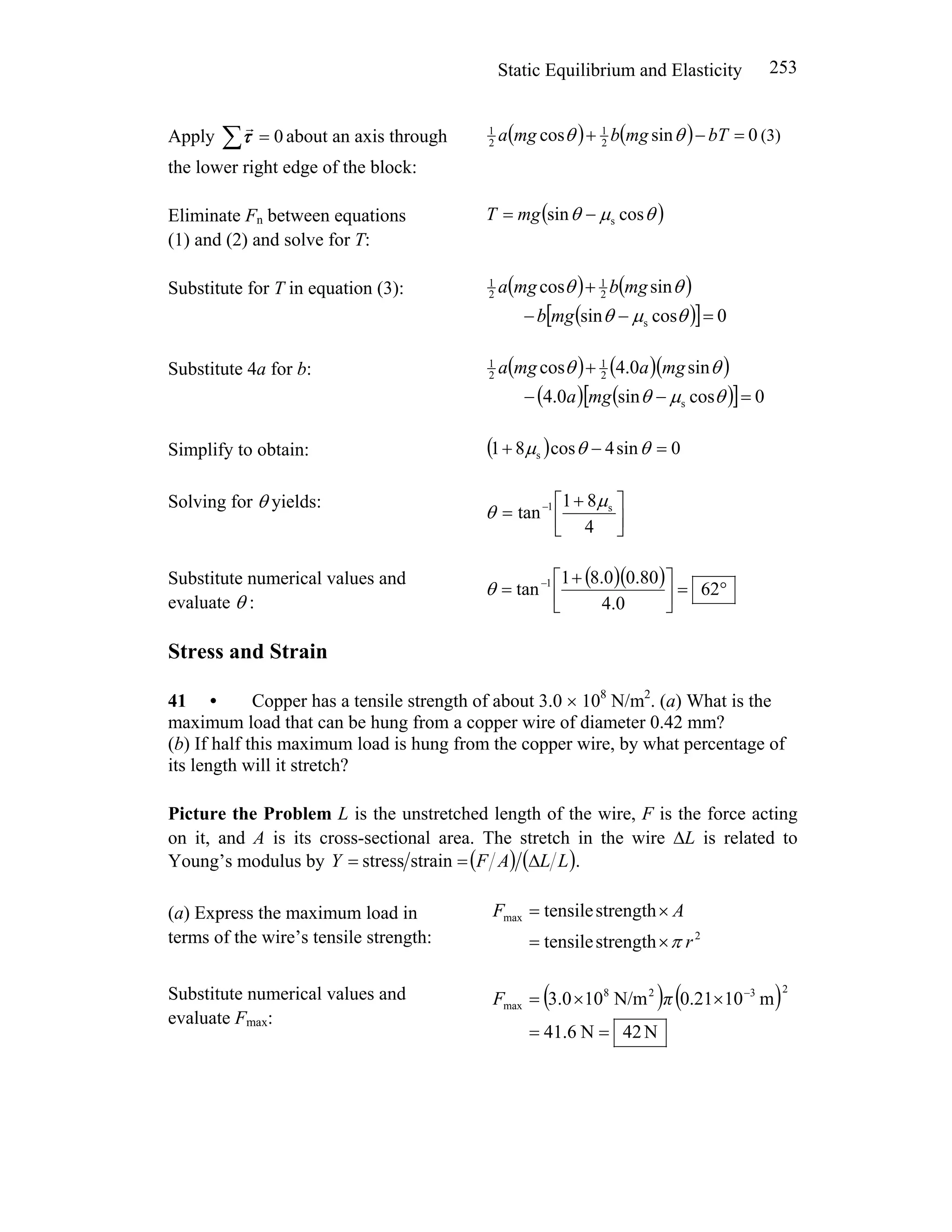 Static Equilibrium and Elasticity 253
Apply 0=∑τ
r
about an axis through
the lower right edge of the block:
( ) ( ) 0sincos 2
1
2
1
=−+ bTmgbmga θθ (3)
Eliminate Fn between equations
(1) and (2) and solve for T:
( )θμθ cossin s−= mgT
Substitute for T in equation (3): ( ) ( )
( )[ ] 0cossin
sincos
s
2
1
2
1
=−−
+
θμθ
θθ
mgb
mgbmga
Substitute 4a for b: ( ) ( )( )
( ) ( )[ ] 0cossin0.4
sin0.4cos
s
2
1
2
1
=−−
+
θμθ
θθ
mga
mgamga
Simplify to obtain: ( ) 0sin4cos81 s =−+ θθμ
Solving for θ yields:
⎥
⎦
⎤
⎢
⎣
⎡ +
= −
4
81
tan s1 μ
θ
Substitute numerical values and
evaluate θ :
( )( ) °=⎥⎦
⎤
⎢⎣
⎡ +
= −
62
0.4
80.00.81
tan 1
θ
Stress and Strain
41 • Copper has a tensile strength of about 3.0 × 108
N/m2
. (a) What is the
maximum load that can be hung from a copper wire of diameter 0.42 mm?
(b) If half this maximum load is hung from the copper wire, by what percentage of
its length will it stretch?
Picture the Problem L is the unstretched length of the wire, F is the force acting
on it, and A is its cross-sectional area. The stretch in the wire ΔL is related to
Young’s modulus by ( ) ( ).strainstress LLAFY Δ==
(a) Express the maximum load in
terms of the wire’s tensile strength: 2
max
strengthtensile
strengthtensile
r
AF
π×=
×=
Substitute numerical values and
evaluate Fmax:
( ) ( )
N42N6.41
m100.21N/m103.0
2328
max
==
××= −
πF
 
