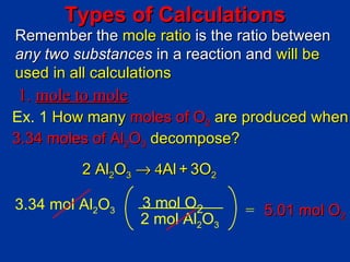 Types of Calculations
Remember the mole ratio is the ratio between
any two substances in a reaction and will be
used in all calculations
1. mole to mole
Ex. 1 How many moles of O2 are produced when
3.34 moles of Al2O3 decompose?
         2 Al2O3 → 4Al + 3O2

3.34 mol Al2O3    3 mol O2      = 5.01 mol O2
                  2 mol Al2O3
 