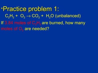 *Practice    problem 1:
  C2H2 + O2 → CO2 + H2O (unbalanced)
If 3.84 moles of C2H2 are burned, how many
moles of O2 are needed?
 