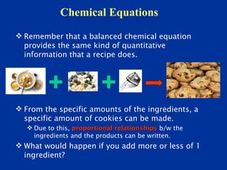Chemical Equations
 Remember that a balanced chemical equation
  provides the same kind of quantitative
  information that a recipe does.




 From the specific amounts of the ingredients, a
  specific amount of cookies can be made.
    Due to this, proportional relationships b/w the
     ingredients and the products can be written.
 What would happen if you add more or less of 1
  ingredient?
 