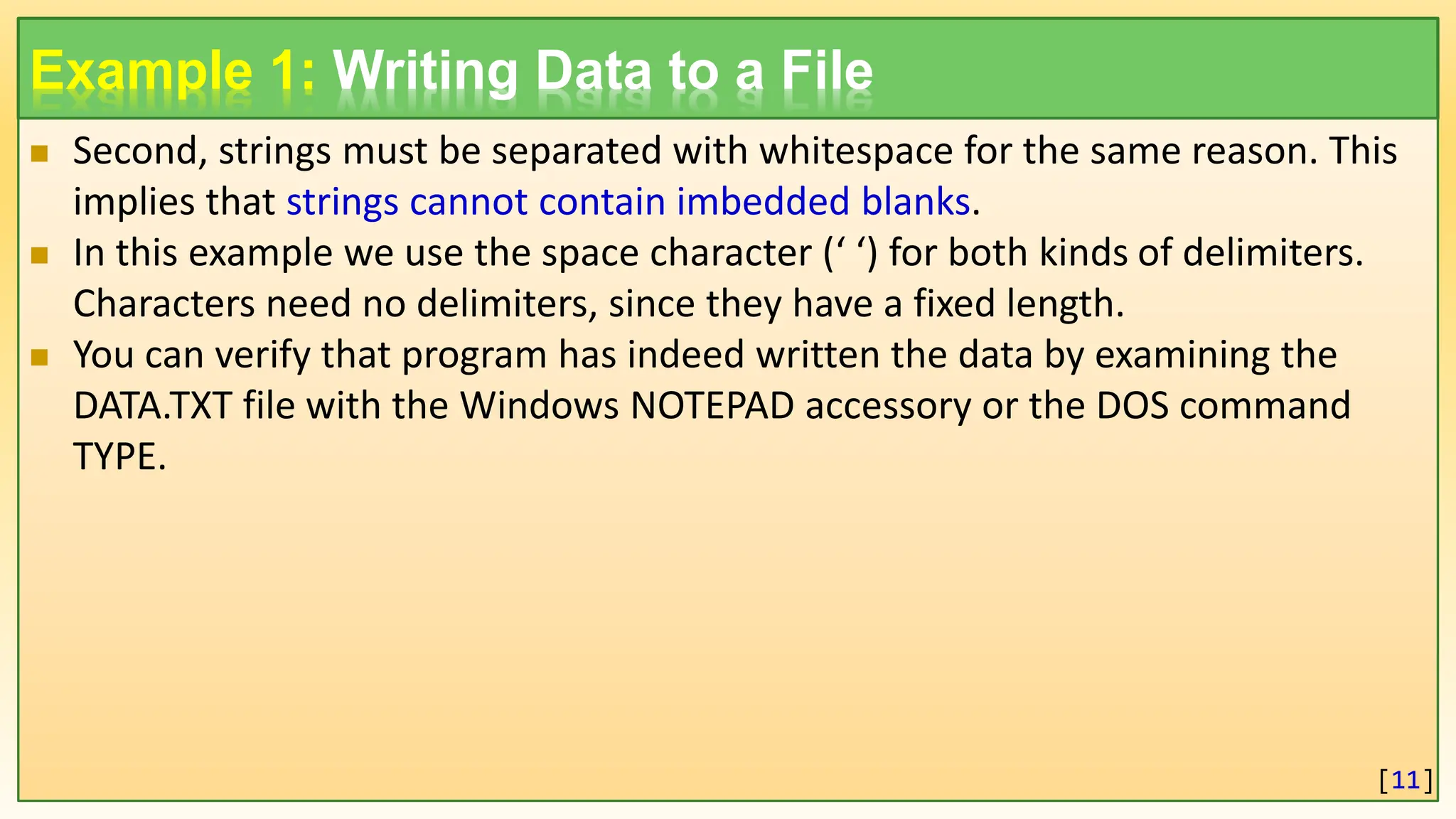 Example 1: Writing Data to a File  Second, strings must be separated with whitespace for the same reason. This implies that strings cannot contain imbedded blanks.  In this example we use the space character (‘ ‘) for both kinds of delimiters. Characters need no delimiters, since they have a fixed length.  You can verify that program has indeed written the data by examining the DATA.TXT file with the Windows NOTEPAD accessory or the DOS command TYPE. [11] 