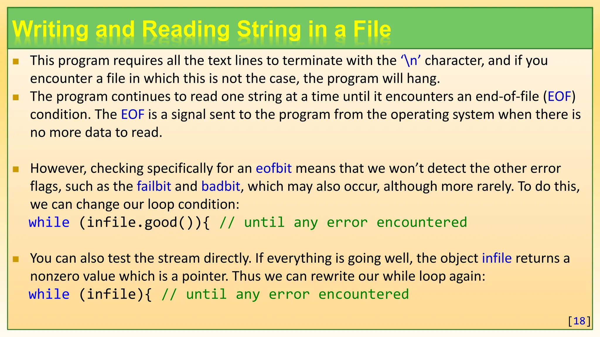 Writing and Reading String in a File  This program requires all the text lines to terminate with the ‘n’ character, and if you encounter a file in which this is not the case, the program will hang.  The program continues to read one string at a time until it encounters an end-of-file (EOF) condition. The EOF is a signal sent to the program from the operating system when there is no more data to read.  However, checking specifically for an eofbit means that we won’t detect the other error flags, such as the failbit and badbit, which may also occur, although more rarely. To do this, we can change our loop condition: while (infile.good()){ // until any error encountered  You can also test the stream directly. If everything is going well, the object infile returns a nonzero value which is a pointer. Thus we can rewrite our while loop again: while (infile){ // until any error encountered [18] 