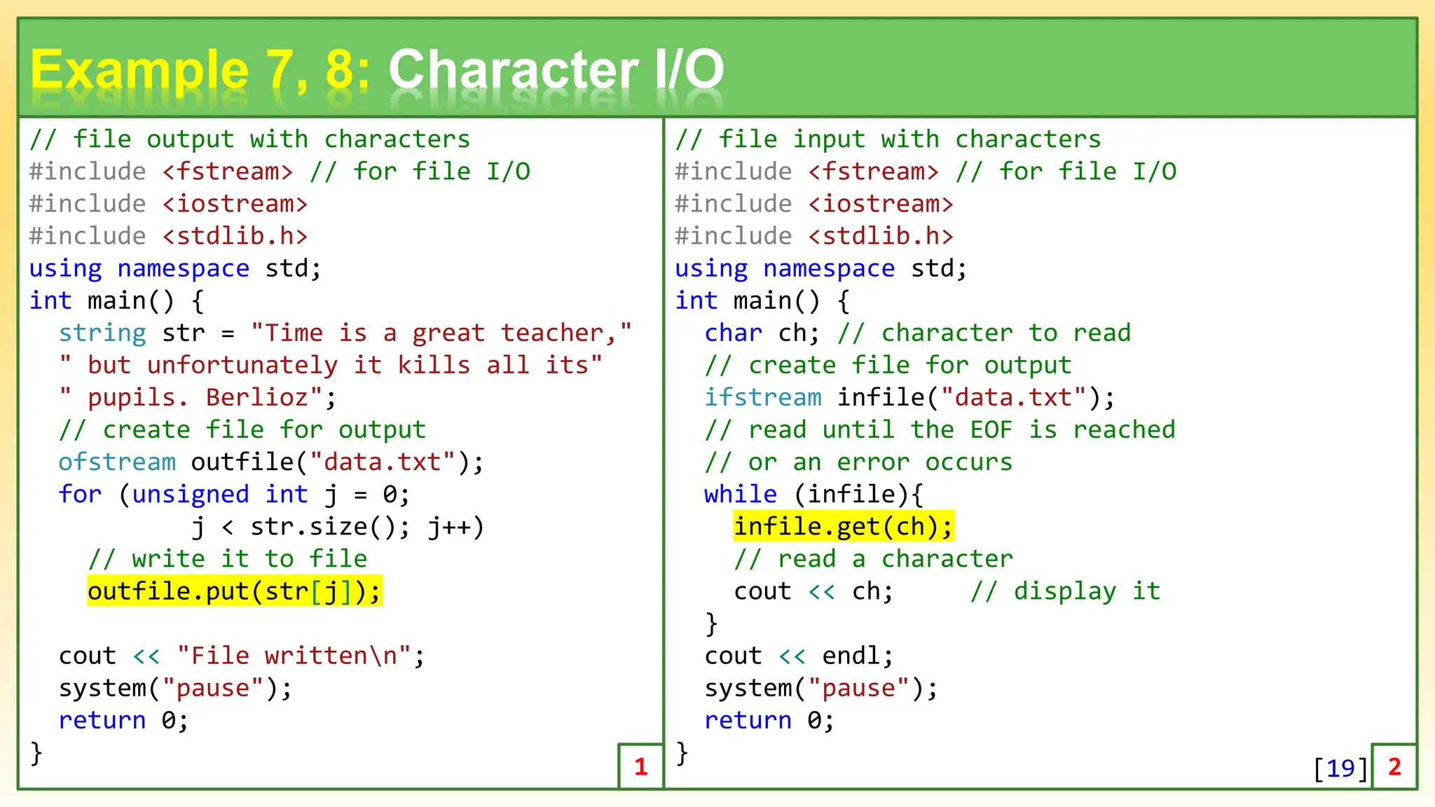 // file output with characters #include <fstream> // for file I/O #include <iostream> #include <stdlib.h> using namespace std; int main() { string str = "Time is a great teacher," " but unfortunately it kills all its" " pupils. Berlioz"; // create file for output ofstream outfile("data.txt"); for (unsigned int j = 0; j < str.size(); j++) // write it to file outfile.put(str[j]); cout << "File writtenn"; system("pause"); return 0; } 19 Example 7, 8: Character I/O // file input with characters #include <fstream> // for file I/O #include <iostream> #include <stdlib.h> using namespace std; int main() { char ch; // character to read // create file for output ifstream infile("data.txt"); // read until the EOF is reached // or an error occurs while (infile){ infile.get(ch); // read a character cout << ch; // display it } cout << endl; system("pause"); return 0; } 1 2 [19] 