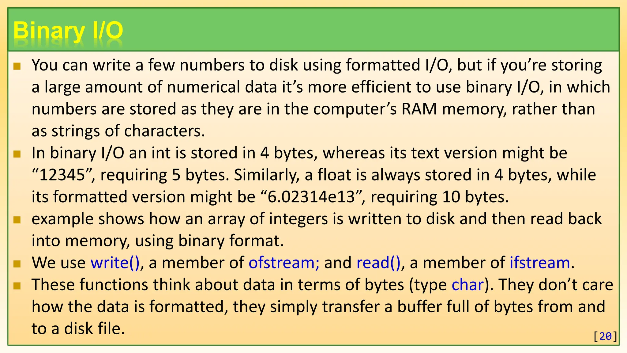 Binary I/O  You can write a few numbers to disk using formatted I/O, but if you’re storing a large amount of numerical data it’s more efficient to use binary I/O, in which numbers are stored as they are in the computer’s RAM memory, rather than as strings of characters.  In binary I/O an int is stored in 4 bytes, whereas its text version might be “12345”, requiring 5 bytes. Similarly, a float is always stored in 4 bytes, while its formatted version might be “6.02314e13”, requiring 10 bytes.  example shows how an array of integers is written to disk and then read back into memory, using binary format.  We use write(), a member of ofstream; and read(), a member of ifstream.  These functions think about data in terms of bytes (type char). They don’t care how the data is formatted, they simply transfer a buffer full of bytes from and to a disk file. [20] 
