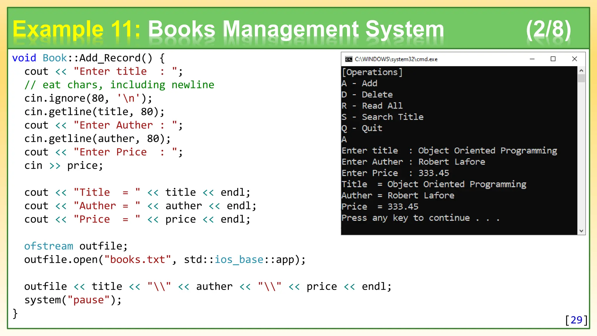void Book::Add_Record() { cout << "Enter title : "; // eat chars, including newline cin.ignore(80, 'n'); cin.getline(title, 80); cout << "Enter Auther : "; cin.getline(auther, 80); cout << "Enter Price : "; cin >> price; cout << "Title = " << title << endl; cout << "Auther = " << auther << endl; cout << "Price = " << price << endl; ofstream outfile; outfile.open("books.txt", std::ios_base::app); outfile << title << "" << auther << "" << price << endl; system("pause"); } Example 11: Books Management System (2/8) [29] 