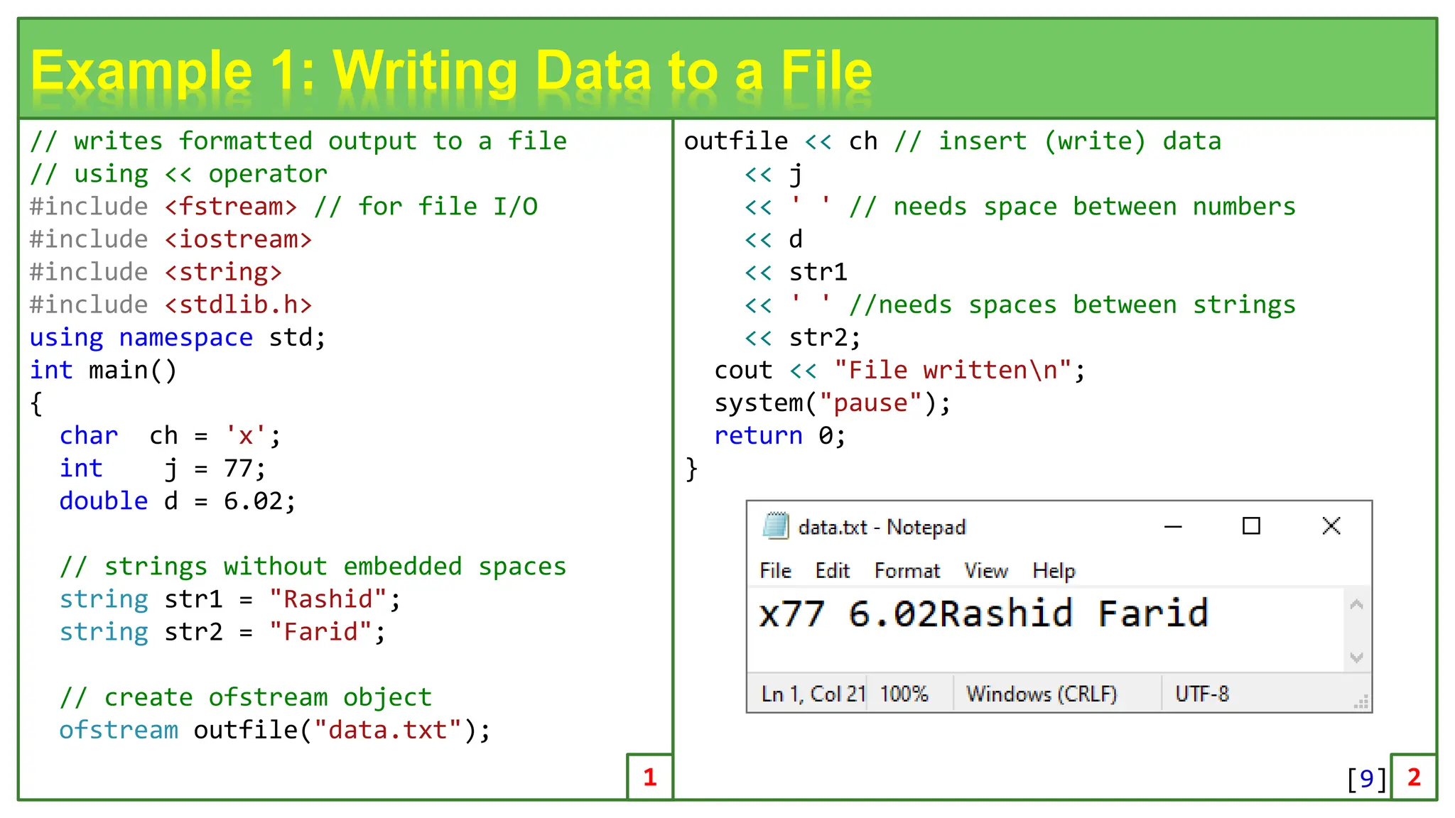 // writes formatted output to a file // using << operator #include <fstream> // for file I/O #include <iostream> #include <string> #include <stdlib.h> using namespace std; int main() { char ch = 'x'; int j = 77; double d = 6.02; // strings without embedded spaces string str1 = "Rashid"; string str2 = "Farid"; // create ofstream object ofstream outfile("data.txt"); 9 Example 1: Writing Data to a File outfile << ch // insert (write) data << j << ' ' // needs space between numbers << d << str1 << ' ' //needs spaces between strings << str2; cout << "File writtenn"; system("pause"); return 0; } 1 2 [9] 