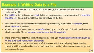 Example 1: Writing Data to a File
 If the file doesn’t exist, it is created. If it does exist, it is truncated and the new data
replaces the old.
 The outfile object acts much as cout did in previous programs, so we can use the insertion
operator (<<) to output variables of any basic type to the file.
 This works because the insertion operator is appropriately overloaded in ostream, from
which ofstream is derived.
 When the program terminates, the outfile object goes out of scope. This calls its destructor,
which closes the file, so we don’t need to close the file explicitly
 There are several potential formatting glitches. First, you must separate numbers (such as
77 and 6.02) with nonnumeric characters.
 As numbers are stored as a sequence of characters, this is the only way the extraction
operator will know, when the data is read back from the file, where one number stops and
the next one begins.
[10]
 