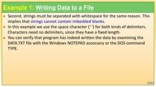 Example 1: Writing Data to a File
 Second, strings must be separated with whitespace for the same reason. This
implies that strings cannot contain imbedded blanks.
 In this example we use the space character (‘ ‘) for both kinds of delimiters.
Characters need no delimiters, since they have a fixed length.
 You can verify that program has indeed written the data by examining the
DATA.TXT file with the Windows NOTEPAD accessory or the DOS command
TYPE.
[11]
 