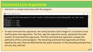 Command-Line Arguments
 And here’s a sample interaction with the program:
 To read command-line arguments, the main() function (don’t forget it’s a function!) must
itself be given two arguments. The first, argc (for argument count), represents the total
number of command-line arguments. The first command-line argument is always the
pathname of the current program. The remaining command-line arguments are those
typed by the user; they are delimited by the space character. In the preceding example they
are uno, dos, and tres.
[14]
 