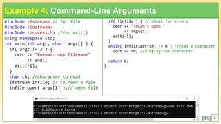 #include <fstream> // for file
#include <iostream>
#include <process.h> //for exit()
using namespace std;
int main(int argc, char* argv[] ) {
if( argc != 2 ) {
cerr << "Format: oop filename"
<< endl;
exit(-1);
}
char ch; //character to read
ifstream infile; // to read a file
infile.open( argv[1] );// open file
15
Example 4: Command-Line Arguments
if( !infile ) { // check for errors
cerr << "nCan't open "
<< argv[1];
exit(-1);
}
while( infile.get(ch) != 0 ) //read a character
cout << ch; //display the character
return 0;
}
1 2
[15]
 