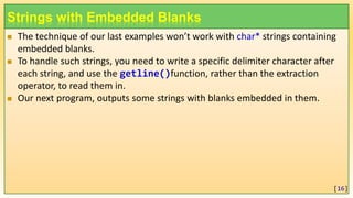 Strings with Embedded Blanks
 The technique of our last examples won’t work with char* strings containing
embedded blanks.
 To handle such strings, you need to write a specific delimiter character after
each string, and use the getline()function, rather than the extraction
operator, to read them in.
 Our next program, outputs some strings with blanks embedded in them.
[16]
 