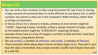 Binary I/O
 You can write a few numbers to disk using formatted I/O, but if you’re storing
a large amount of numerical data it’s more efficient to use binary I/O, in which
numbers are stored as they are in the computer’s RAM memory, rather than
as strings of characters.
 In binary I/O an int is stored in 4 bytes, whereas its text version might be
“12345”, requiring 5 bytes. Similarly, a float is always stored in 4 bytes, while
its formatted version might be “6.02314e13”, requiring 10 bytes.
 example shows how an array of integers is written to disk and then read back
into memory, using binary format.
 We use write(), a member of ofstream; and read(), a member of ifstream.
 These functions think about data in terms of bytes (type char). They don’t care
how the data is formatted, they simply transfer a buffer full of bytes from and
to a disk file. [20]
 