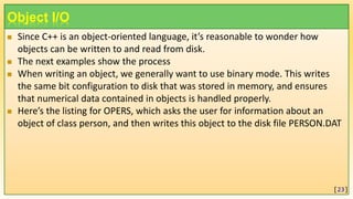 Object I/O
 Since C++ is an object-oriented language, it’s reasonable to wonder how
objects can be written to and read from disk.
 The next examples show the process
 When writing an object, we generally want to use binary mode. This writes
the same bit configuration to disk that was stored in memory, and ensures
that numerical data contained in objects is handled properly.
 Here’s the listing for OPERS, which asks the user for information about an
object of class person, and then writes this object to the disk file PERSON.DAT
[23]
 