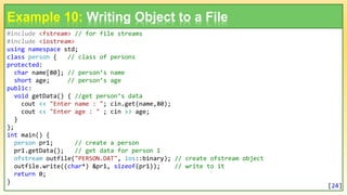 #include <fstream> // for file streams
#include <iostream>
using namespace std;
class person { // class of persons
protected:
char name[80]; // person’s name
short age; // person’s age
public:
void getData() { //get person’s data
cout << "Enter name : "; cin.get(name,80);
cout << "Enter age : " ; cin >> age;
}
};
int main() {
person pr1; // create a person
pr1.getData(); // get data for person 1
ofstream outfile("PERSON.DAT", ios::binary); // create ofstream object
outfile.write((char*) &pr1, sizeof(pr1)); // write to it
return 0;
}
Example 10: Writing Object to a File
[24]
 