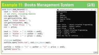 void Book::Add_Record() {
cout << "Enter title : ";
// eat chars, including newline
cin.ignore(80, 'n');
cin.getline(title, 80);
cout << "Enter Auther : ";
cin.getline(auther, 80);
cout << "Enter Price : ";
cin >> price;
cout << "Title = " << title << endl;
cout << "Auther = " << auther << endl;
cout << "Price = " << price << endl;
ofstream outfile;
outfile.open("books.txt", std::ios_base::app);
outfile << title << "" << auther << "" << price << endl;
system("pause");
}
Example 11: Books Management System (2/8)
[29]
 