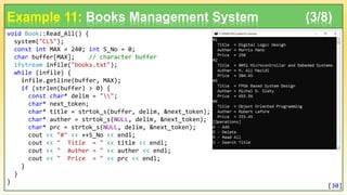 void Book::Read_All() {
system("CLS");
const int MAX = 240; int S_No = 0;
char buffer[MAX]; // character buffer
ifstream infile("books.txt");
while (infile) {
infile.getline(buffer, MAX);
if (strlen(buffer) > 0) {
const char* delim = "";
char* next_token;
char* title = strtok_s(buffer, delim, &next_token);
char* auther = strtok_s(NULL, delim, &next_token);
char* prc = strtok_s(NULL, delim, &next_token);
cout << "#" << ++S_No << endl;
cout << " Title = " << title << endl;
cout << " Auther = " << auther << endl;
cout << " Price = " << prc << endl;
}
}
}
Example 11: Books Management System (3/8)
[30]
 