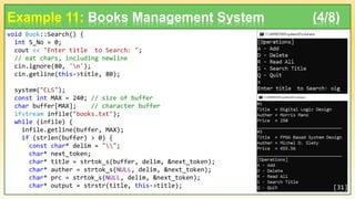 void Book::Search() {
int S_No = 0;
cout << "Enter title to Search: ";
// eat chars, including newline
cin.ignore(80, 'n');
cin.getline(this->title, 80);
system("CLS");
const int MAX = 240; // size of buffer
char buffer[MAX]; // character buffer
ifstream infile("books.txt");
while (infile) {
infile.getline(buffer, MAX);
if (strlen(buffer) > 0) {
const char* delim = "";
char* next_token;
char* title = strtok_s(buffer, delim, &next_token);
char* auther = strtok_s(NULL, delim, &next_token);
char* prc = strtok_s(NULL, delim, &next_token);
char* output = strstr(title, this->title);
Example 11: Books Management System (4/8)
[31]
 