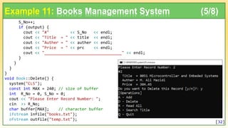 S_No++;
if (output) {
cout << "#" << S_No << endl;
cout << "Title = " << title << endl;
cout << "Auther = " << auther << endl;
cout << "Price = " << prc << endl;
cout << "_________________________________" << endl;
}
}
}
}
void Book::Delete() {
system("CLS");
const int MAX = 240; // size of buffer
int R_No = 0, S_No = 0;
cout << "Please Enter Record Number: ";
cin >> R_No;
char buffer[MAX]; // character buffer
ifstream infile("books.txt");
ofstream outfile("temp.txt");
Example 11: Books Management System (5/8)
[32]
 