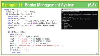 while (infile) {
infile.getline(buffer, MAX);
if (strlen(buffer) > 0) {
const char* delim = "";
char* next_token;
char* title = strtok_s(buffer, delim, &next_token);
char* auther = strtok_s(NULL, delim, &next_token);
char* prc = strtok_s(NULL, delim, &next_token);
S_No++;
if (S_No == R_No) {
char choice;
cout << "#" << S_No << endl;
cout << " Title = " << title << endl;
cout << " Auther = " << auther << endl;
cout << " Price = " << prc << endl;
cout << "Do you want to Delete this Record [y/n]?: ";
cin >> choice;
if (choice == 'y')
continue;
Example 11: Books Management System (6/8)
[33]
 