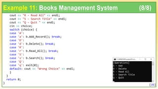 cout << "R - Read All" << endl;
cout << "S - Search Title" << endl;
cout << "Q - Quit " << endl;
cin >> choice;
switch (choice) {
case 'A':
case 'a': b.Add_Record(); break;
case 'D':
case 'd': b.Delete(); break;
case 'R':
case 'r': b.Read_All(); break;
case 'S':
case 's': b.Search(); break;
case 'Q':
case 'q': exit(0);
default: cout << "Wrong Choice" << endl;
}
}
return 0;
}
Example 11: Books Management System (8/8)
[35]
 