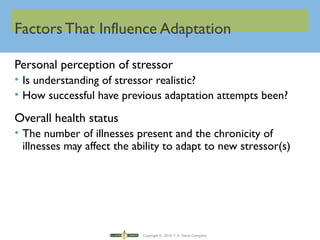 Copyright © 2016 F.A. Davis Company
Factors That Influence Adaptation
Personal perception of stressor
• Is understanding of stressor realistic?
• How successful have previous adaptation attempts been?
Overall health status
• The number of illnesses present and the chronicity of
illnesses may affect the ability to adapt to new stressor(s)
 