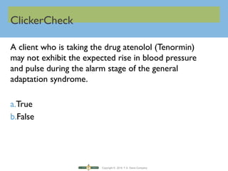 Copyright © 2016 F.A. Davis Company
ClickerCheck
A client who is taking the drug atenolol (Tenormin)
may not exhibit the expected rise in blood pressure
and pulse during the alarm stage of the general
adaptation syndrome.
a.True
b.False
 