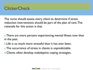 Copyright © 2016 F.A. Davis Company
ClickerCheck
The nurse should assess every client to determine if stress
reduction interventions should be part of the plan of care.The
rationale for this action is that
a.There are more persons experiencing mental illness now than
in the past.
b.Life is so much more stressful than it has ever been.
c.The occurrence of stress in clients is unpredictable.
d.Clients often develop maladaptive coping strategies.
 