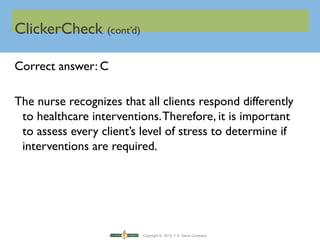 Copyright © 2016 F.A. Davis Company
ClickerCheck (cont’d)
Correct answer: C
The nurse recognizes that all clients respond differently
to healthcare interventions.Therefore, it is important
to assess every client’s level of stress to determine if
interventions are required.
 