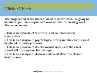 Copyright © 2016 F.A. Davis Company
ClickerCheck
The hospitalized client states,“I need to know when I’m going to
be discharged. I’m so upset and worried that I’m missing work.”
The nurse knows
a.This is an example of “eustress” and no intervention
is necessary.
b.This is an example of psychological stress and the client should
be placed on antidepressants.
c.This is an example of developmental stress and the client
should talk to someone his own age.
d.This is an example of distress and could affect the client’s
health status.
 