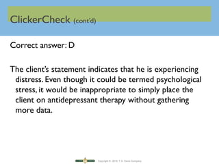 Copyright © 2016 F.A. Davis Company
ClickerCheck (cont’d)
Correct answer: D
The client’s statement indicates that he is experiencing
distress. Even though it could be termed psychological
stress, it would be inappropriate to simply place the
client on antidepressant therapy without gathering
more data.
 