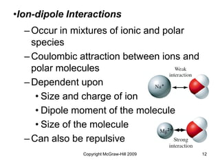 Copyright McGraw-Hill 2009 12
–Occur in mixtures of ionic and polar
species
–Coulombic attraction between ions and
polar molecules
–Dependent upon
• Size and charge of ion
• Dipole moment of the molecule
• Size of the molecule
–Can also be repulsive
•Ion-dipole Interactions
 