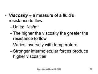 Copyright McGraw-Hill 2009 17
• Viscosity – a measure of a fluid’s
resistance to flow
–Units: N.s/m2
–The higher the viscosity the greater the
resistance to flow
–Varies inversely with temperature
–Stronger intermolecular forces produce
higher viscosities
 