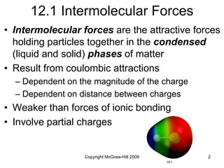 Copyright McGraw-Hill 2009 2
12.1 Intermolecular Forces
• Intermolecular forces are the attractive forces
holding particles together in the condensed
(liquid and solid) phases of matter
• Result from coulombic attractions
– Dependent on the magnitude of the charge
– Dependent on distance between charges
• Weaker than forces of ionic bonding
• Involve partial charges
 