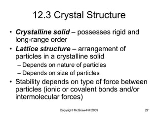 Copyright McGraw-Hill 2009 27
12.3 Crystal Structure
• Crystalline solid – possesses rigid and
long-range order
• Lattice structure – arrangement of
particles in a crystalline solid
– Depends on nature of particles
– Depends on size of particles
• Stability depends on type of force between
particles (ionic or covalent bonds and/or
intermolecular forces)
 