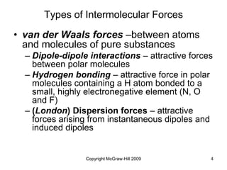 Copyright McGraw-Hill 2009 4
Types of Intermolecular Forces
• van der Waals forces –between atoms
and molecules of pure substances
– Dipole-dipole interactions – attractive forces
between polar molecules
– Hydrogen bonding – attractive force in polar
molecules containing a H atom bonded to a
small, highly electronegative element (N, O
and F)
– (London) Dispersion forces – attractive
forces arising from instantaneous dipoles and
induced dipoles
 