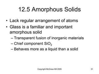 Copyright McGraw-Hill 2009 51
12.5 Amorphous Solids
• Lack regular arrangement of atoms
• Glass is a familiar and important
amorphous solid
– Transparent fusion of inorganic materials
– Chief component SiO2
– Behaves more as a liquid than a solid
 