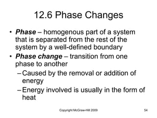 Copyright McGraw-Hill 2009 54
12.6 Phase Changes
• Phase – homogenous part of a system
that is separated from the rest of the
system by a well-defined boundary
• Phase change – transition from one
phase to another
–Caused by the removal or addition of
energy
–Energy involved is usually in the form of
heat
 